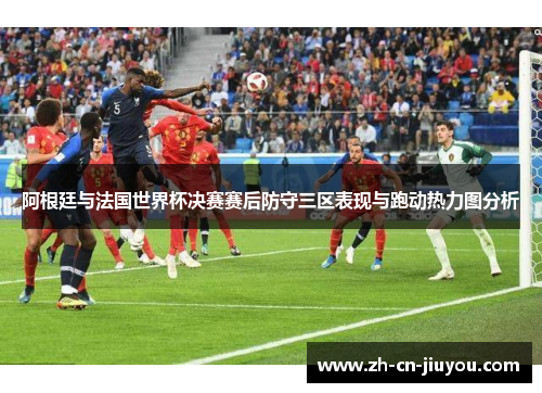 阿根廷与法国世界杯决赛赛后防守三区表现与跑动热力图分析