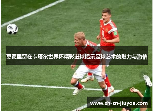 莫德里奇在卡塔尔世界杯精彩进球揭示足球艺术的魅力与激情
