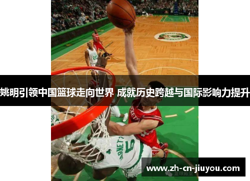 姚明引领中国篮球走向世界 成就历史跨越与国际影响力提升