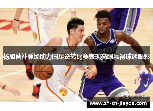 杨旭替补登场助力国足逆转比赛表现亮眼赢得球迷喝彩