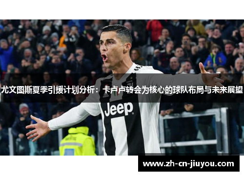 尤文图斯夏季引援计划分析：卡卢卢转会为核心的球队布局与未来展望