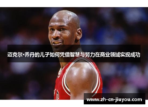 迈克尔·乔丹的儿子如何凭借智慧与努力在商业领域实现成功