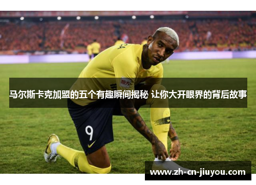 马尔斯卡克加盟的五个有趣瞬间揭秘 让你大开眼界的背后故事