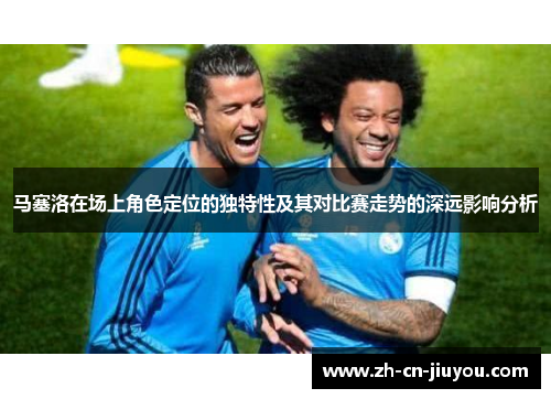 马塞洛在场上角色定位的独特性及其对比赛走势的深远影响分析