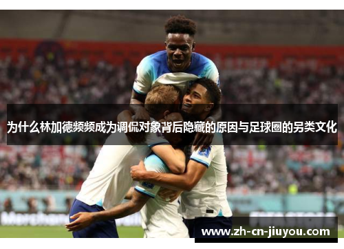 为什么林加德频频成为调侃对象背后隐藏的原因与足球圈的另类文化 为什么林加德频频成为调侃对象背后隐藏的原因与足球圈的另类文化