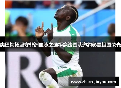 奥巴梅扬坚守非洲血脉之选拒绝法国队邀约彰显祖国荣光