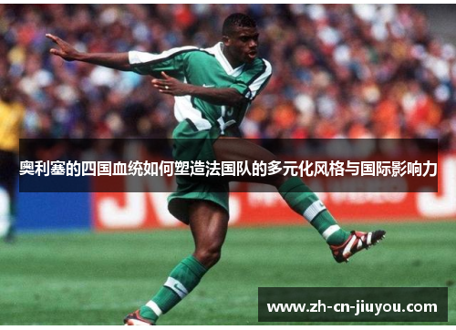 奥利塞的四国血统如何塑造法国队的多元化风格与国际影响力