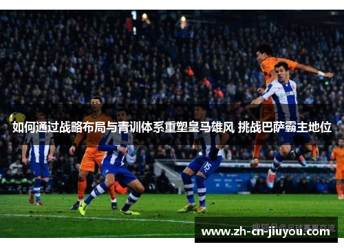 如何通过战略布局与青训体系重塑皇马雄风 挑战巴萨霸主地位