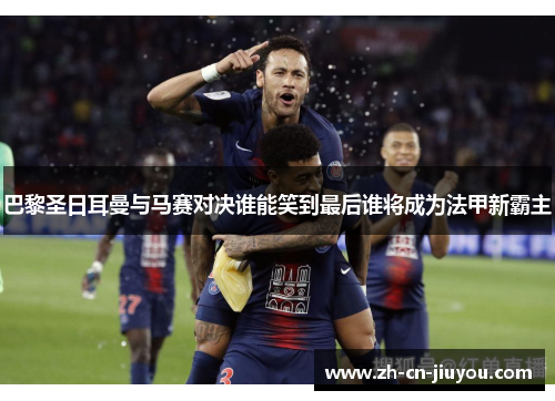 巴黎圣日耳曼与马赛对决谁能笑到最后谁将成为法甲新霸主