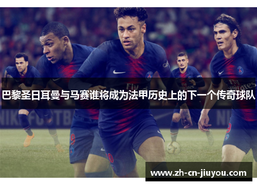 巴黎圣日耳曼与马赛谁将成为法甲历史上的下一个传奇球队