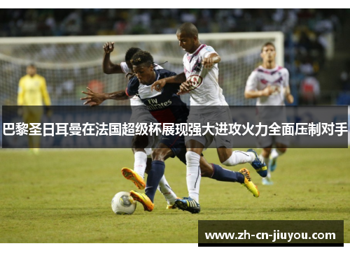 巴黎圣日耳曼在法国超级杯展现强大进攻火力全面压制对手
