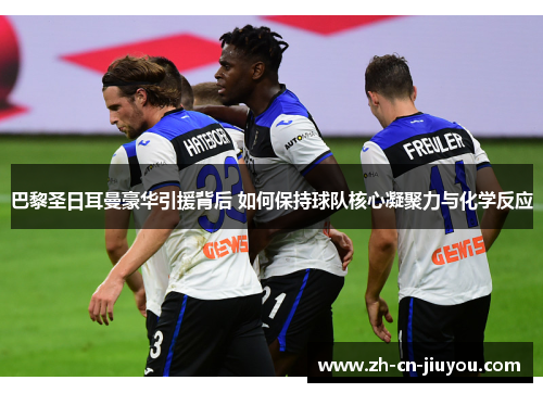 巴黎圣日耳曼豪华引援背后 如何保持球队核心凝聚力与化学反应